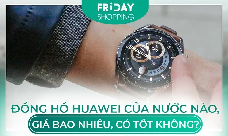 Đồng hồ Huawei của nước nào, giá bao nhiêu, có tốt không?